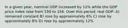 In a given year, nominal GDP increased by 12% while the GDP price index rose from 150 to 156. Over this period, real GDP: A) remained constant B) rose by approximately 6% C) rose by approximately 8% D) rose by approximately 12%