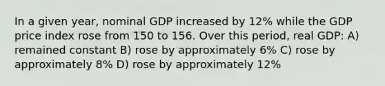 In a given year, nominal GDP increased by 12% while the GDP price index rose from 150 to 156. Over this period, real GDP: A) remained constant B) rose by approximately 6% C) rose by approximately 8% D) rose by approximately 12%