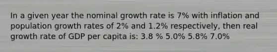 In a given year the nominal growth rate is 7% with inflation and population growth rates of 2% and 1.2% respectively, then real growth rate of GDP per capita is: 3.8 % 5.0% 5.8% 7.0%