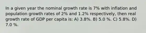 In a given year the nominal growth rate is 7% with inflation and population growth rates of 2% and 1.2% respectively, then real growth rate of GDP per capita is: A) 3.8%. B) 5.0 %. C) 5.8%. D) 7.0 %.