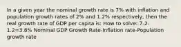 In a given year the nominal growth rate is 7% with inflation and population growth rates of 2% and 1.2% respectively, then the real growth rate of GDP per capita is: How to solve: 7-2-1.2=3.8% Nominal GDP Growth Rate-Inflation rate-Population growth rate