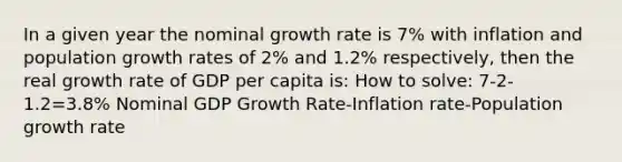 In a given year the nominal growth rate is 7% with inflation and population growth rates of 2% and 1.2% respectively, then the real growth rate of GDP per capita is: How to solve: 7-2-1.2=3.8% Nominal GDP Growth Rate-Inflation rate-Population growth rate