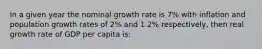 In a given year the nominal growth rate is 7% with inflation and population growth rates of 2% and 1.2% respectively, then real growth rate of GDP per capita is: