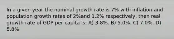 In a given year the nominal growth rate is 7% with inflation and population growth rates of 2%and 1.2% respectively, then real growth rate of GDP per capita is: A) 3.8%. B) 5.0%. C) 7.0%. D) 5.8%