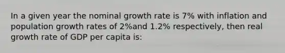 In a given year the nominal growth rate is 7% with inflation and population growth rates of 2%and 1.2% respectively, then real growth rate of GDP per capita is: