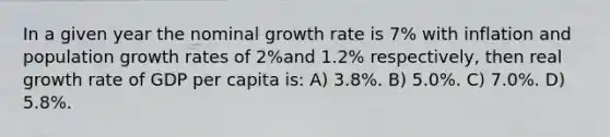 In a given year the nominal growth rate is 7% with inflation and population growth rates of 2%and 1.2% respectively, then real growth rate of GDP per capita is: A) 3.8%. B) 5.0%. C) 7.0%. D) 5.8%.