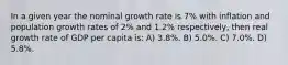 In a given year the nominal growth rate is 7% with inflation and population growth rates of 2% and 1.2% respectively, then real growth rate of GDP per capita is: A) 3.8%. B) 5.0%. C) 7.0%. D) 5.8%.