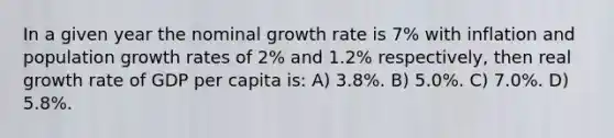 In a given year the nominal growth rate is 7% with inflation and population growth rates of 2% and 1.2% respectively, then real growth rate of GDP per capita is: A) 3.8%. B) 5.0%. C) 7.0%. D) 5.8%.