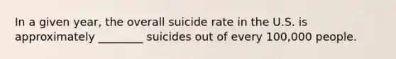 In a given year, the overall suicide rate in the U.S. is approximately ________ suicides out of every 100,000 people.