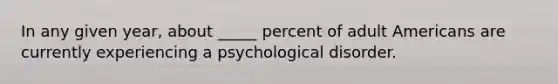 In any given year, about _____ percent of adult Americans are currently experiencing a psychological disorder.