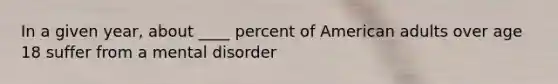 In a given year, about ____ percent of American adults over age 18 suffer from a mental disorder