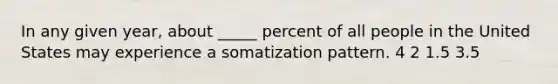 In any given year, about _____ percent of all people in the United States may experience a somatization pattern. 4 2 1.5 3.5