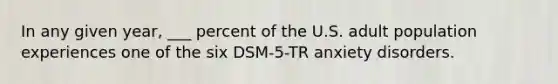 In any given year, ___ percent of the U.S. adult population experiences one of the six DSM-5-TR anxiety disorders.