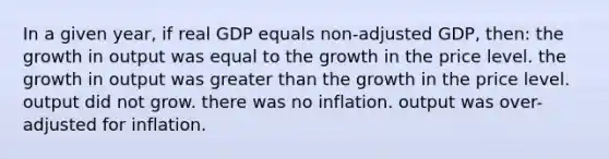 In a given year, if real GDP equals non-adjusted GDP, then: the growth in output was equal to the growth in the price level. the growth in output was greater than the growth in the price level. output did not grow. there was no inflation. output was over-adjusted for inflation.