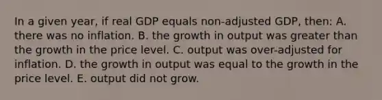 In a given year, if real GDP equals non-adjusted GDP, then: A. there was no inflation. B. the growth in output was <a href='https://www.questionai.com/knowledge/ktgHnBD4o3-greater-than' class='anchor-knowledge'>greater than</a> the growth in the price level. C. output was over-adjusted for inflation. D. the growth in output was equal to the growth in the price level. E. output did not grow.