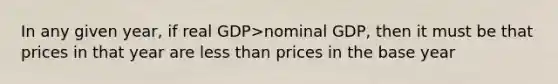 In any given year, if real GDP>nominal GDP, then it must be that prices in that year are less than prices in the base year