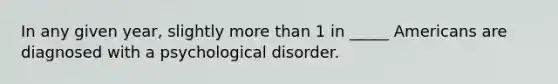 In any given year, slightly more than 1 in _____ Americans are diagnosed with a psychological disorder.