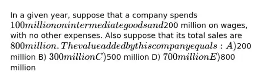 In a given year, suppose that a company spends 100 million on intermediate goods and200 million on wages, with no other expenses. Also suppose that its total sales are 800 million. The value added by this company equals: A)200 million B) 300 million C)500 million D) 700 million E)800 million