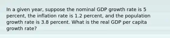 In a given year, suppose the nominal GDP growth rate is 5 percent, the inflation rate is 1.2 percent, and the population growth rate is 3.8 percent. What is the real GDP per capita growth rate?