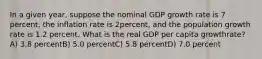 In a given year, suppose the nominal GDP growth rate is 7 percent, the inflation rate is 2percent, and the population growth rate is 1.2 percent. What is the real GDP per capita growthrate? A) 3.8 percentB) 5.0 percentC) 5.8 percentD) 7.0 percent