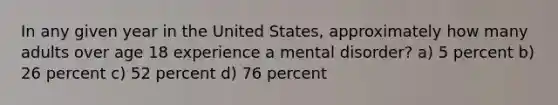 In any given year in the United States, approximately how many adults over age 18 experience a mental disorder? a) 5 percent b) 26 percent c) 52 percent d) 76 percent