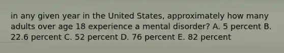 in any given year in the United States, approximately how many adults over age 18 experience a mental disorder? A. 5 percent B. 22.6 percent C. 52 percent D. 76 percent E. 82 percent