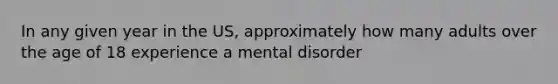 In any given year in the US, approximately how many adults over the age of 18 experience a mental disorder