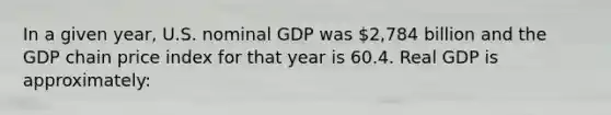 In a given year, U.S. nominal GDP was 2,784 billion and the GDP chain price index for that year is 60.4. Real GDP is approximately: