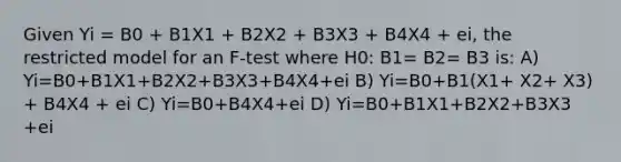 Given Yi = B0 + B1X1 + B2X2 + B3X3 + B4X4 + ei, the restricted model for an F-test where H0: B1= B2= B3 is: A) Yi=B0+B1X1+B2X2+B3X3+B4X4+ei B) Yi=B0+B1(X1+ X2+ X3) + B4X4 + ei C) Yi=B0+B4X4+ei D) Yi=B0+B1X1+B2X2+B3X3 +ei