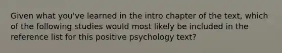 Given what you've learned in the intro chapter of the text, which of the following studies would most likely be included in the reference list for this positive psychology text?