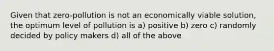 Given that zero-pollution is not an economically viable solution, the optimum level of pollution is a) positive b) zero c) randomly decided by policy makers d) all of the above