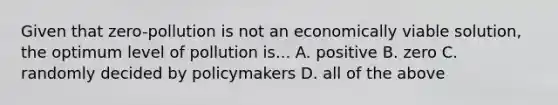 Given that zero-pollution is not an economically viable solution, the optimum level of pollution is... A. positive B. zero C. randomly decided by policymakers D. all of the above