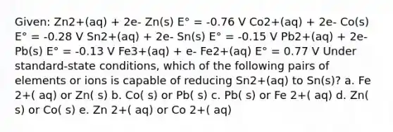 Given: Zn2+(aq) + 2e- Zn(s) E° = -0.76 V Co2+(aq) + 2e- Co(s) E° = -0.28 V Sn2+(aq) + 2e- Sn(s) E° = -0.15 V Pb2+(aq) + 2e- Pb(s) E° = -0.13 V Fe3+(aq) + e- Fe2+(aq) E° = 0.77 V Under standard-state conditions, which of the following pairs of elements or ions is capable of reducing Sn2+(aq) to Sn(s)? a. Fe 2+( aq) or Zn( s) b. Co( s) or Pb( s) c. Pb( s) or Fe 2+( aq) d. Zn( s) or Co( s) e. Zn 2+( aq) or Co 2+( aq)