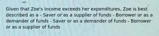 Given that Zoe's income exceeds her expenditures, Zoe is best described as a - Saver or as a supplier of funds - Borrower or as a demander of funds - Saver or as a demander of funds - Borrower or as a supplier of funds