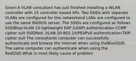 Given:A VLAN consultant has just finished installing a WLAN controller with 15 controller based APs. Two SSIDs with separate VLANs are configured for this networkand LANs are configured to use the same RADIUS server. The SSIDs are configured as follows SSIDBlue-VLAN 10-lightweight EAP (LEAP) authentication-CCMP cipher suit SSIDRed- VLAN 20-802.1X/PEAPv0 authentication-TKIP cipher suit The consultants computer can successfully authenticate and browse the internet when using theBlueSSID. The same computer can authenticate when using the RedSSID.What is most likely cause of problem