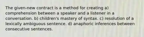 The given-new contract is a method for creating a) comprehension between a speaker and a listener in a conversation. b) children's mastery of syntax. c) resolution of a lexically ambiguous sentence. d) anaphoric inferences between consecutive sentences.