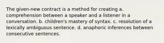 The given-new contract is a method for creating a. comprehension between a speaker and a listener in a conversation. b. children's mastery of syntax. c. resolution of a lexically ambiguous sentence. d. anaphoric inferences between consecutive sentences.