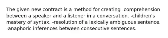 The given-new contract is a method for creating -comprehension between a speaker and a listener in a conversation. -children's mastery of syntax. -resolution of a lexically ambiguous sentence. -anaphoric inferences between consecutive sentences.