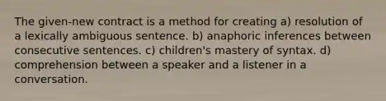 The given-new contract is a method for creating a) resolution of a lexically ambiguous sentence. b) anaphoric inferences between consecutive sentences. c) children's mastery of syntax. d) comprehension between a speaker and a listener in a conversation.