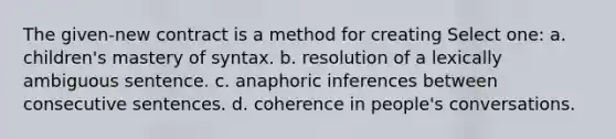 The given-new contract is a method for creating Select one: a. children's mastery of syntax. b. resolution of a lexically ambiguous sentence. c. anaphoric inferences between consecutive sentences. d. coherence in people's conversations.