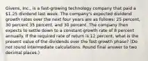 Givens, Inc., is a fast-growing technology company that paid a 1.25 dividend last week. The company's expected dividend growth rates over the next four years are as follows: 25 percent, 30 percent 35 percent, and 30 percent. The company then expects to settle down to a constant-growth rate of 8 percent annually. If the required rate of return is 12 percent, what is the present value of the dividends over the fast growth phase? (Do not round intermediate calculations. Round final answer to two decimal places.)