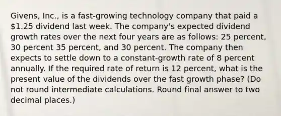 Givens, Inc., is a fast-growing technology company that paid a 1.25 dividend last week. The company's expected dividend growth rates over the next four years are as follows: 25 percent, 30 percent 35 percent, and 30 percent. The company then expects to settle down to a constant-growth rate of 8 percent annually. If the required rate of return is 12 percent, what is the present value of the dividends over the fast growth phase? (Do not round intermediate calculations. Round final answer to two decimal places.)