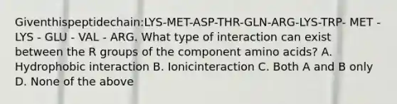 Giventhispeptidechain:LYS-MET-ASP-THR-GLN-ARG-LYS-TRP- MET - LYS - GLU - VAL - ARG. What type of interaction can exist between the R groups of the component amino acids? A. Hydrophobic interaction B. Ionicinteraction C. Both A and B only D. None of the above