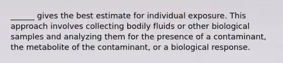 ______ gives the best estimate for individual exposure. This approach involves collecting bodily fluids or other biological samples and analyzing them for the presence of a contaminant, the metabolite of the contaminant, or a biological response.