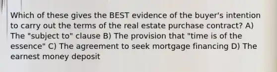 Which of these gives the BEST evidence of the buyer's intention to carry out the terms of the real estate purchase contract? A) The "subject to" clause B) The provision that "time is of the essence" C) The agreement to seek mortgage financing D) The earnest money deposit