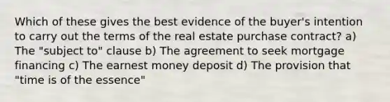 Which of these gives the best evidence of the buyer's intention to carry out the terms of the real estate purchase contract? a) The "subject to" clause b) The agreement to seek mortgage financing c) The earnest money deposit d) The provision that "time is of the essence"