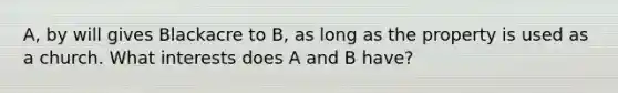 A, by will gives Blackacre to B, as long as the property is used as a church. What interests does A and B have?