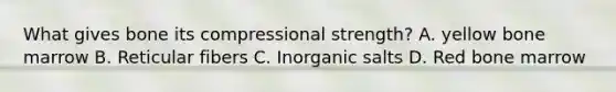 What gives bone its compressional strength? A. yellow bone marrow B. Reticular fibers C. Inorganic salts D. Red bone marrow