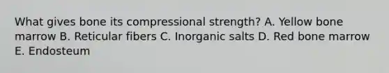 What gives bone its compressional strength? A. Yellow bone marrow B. Reticular fibers C. Inorganic salts D. Red bone marrow E. Endosteum