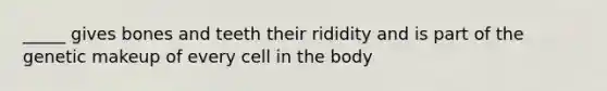 _____ gives bones and teeth their rididity and is part of the genetic makeup of every cell in the body